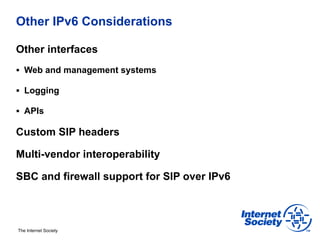 Other IPv6 Considerations

Other interfaces
§  Web and management systems

§  Logging

§  APIs

Custom SIP headers

Multi-vendor interoperability

SBC and firewall support for SIP over IPv6



The Internet Society
 