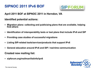 SIPNOC 2011 IPv6 BOF
April 2011 BOF at SIPNOC 2011 in Herndon, VA

Identified potential actions:

§  Migration plans: collecting and publicizing plans that are available, helping
   find others

§  Identification of interoperability tests or test plans that include IPv6 and SIP

§  Providing case studies of successful migrations

§  Listing SIP-related tools/services/products that support IPv6

§  General education around IPv6 and SIP / real-time communication

Created new mailing list:

§  sipforum.org/mailman/listinfo/ipv6



The Internet Society
 