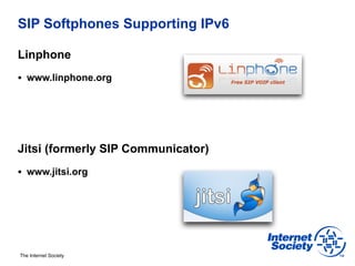 SIP Softphones Supporting IPv6

Linphone
§  www.linphone.org




Jitsi (formerly SIP Communicator)
§  www.jitsi.org




The Internet Society
 