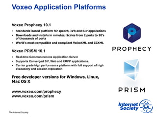 Voxeo Application Platforms

        Voxeo Prophecy 10.1
        §  Standards-based platform for speech, IVR and SIP applications
        §  Downloads and installs in minutes; Scales from 2 ports to 10’s
            of thousands of ports
        §  World’s most compatible and compliant VoiceXML and CCXML


        Voxeo PRISM 10.1
        §  Real-time Communications Application Server
        §  Supports Converged SIP, Web and XMPP applications.
        §  Carrier grade high performance platform with full support of high
            availability and session replication


        Free developer versions for Windows, Linux,
        Mac OS X

        www.voxeo.com/prophecy
        www.voxeo.com/prism



     The Internet Society
73
 