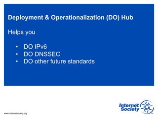 Deployment & Operationalization (DO) Hub

   Helps you

           •  DO IPv6
           •  DO DNSSEC
           •  DO other future standards




www.internetsociety.org
 