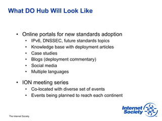 What DO Hub Will Look Like


       •  Online portals for new standards adoption
                •      IPv6, DNSSEC, future standards topics
                •      Knowledge base with deployment articles
                •      Case studies
                •      Blogs (deployment commentary)
                •      Social media
                •      Multiple languages

       •  ION meeting series
                •  Co-located with diverse set of events
                •  Events being planned to reach each continent



The Internet Society
 