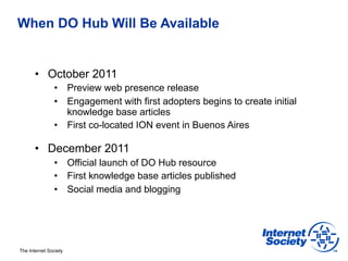 When DO Hub Will Be Available


       •  October 2011
                •  Preview web presence release
                •  Engagement with first adopters begins to create initial
                   knowledge base articles
                •  First co-located ION event in Buenos Aires

       •  December 2011
                •  Official launch of DO Hub resource
                •  First knowledge base articles published
                •  Social media and blogging




The Internet Society
 