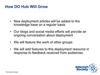 How DO Hub Will Grow


       •  New deployment articles will be added to the
          knowledge base on a regular basis

       •  Our blogs and social media efforts will provide an
          ongoing conversation about deployment

       •  We will feature the work of other groups

       •  We will add features to this deployment resource in
          response to feedback received from audiences




The Internet Society
 