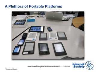 A Plethora of Portable Platforms




                       www.flickr.com/photos/clonedmilkmen/5111779335/
The Internet Society
 