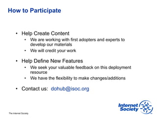 How to Participate


       •  Help Create Content
                •  We are working with first adopters and experts to
                   develop our materials
                •  We will credit your work

       •  Help Define New Features
                •  We seek your valuable feedback on this deployment
                   resource
                •  We have the flexibility to make changes/additions

       •  Contact us: dohub@isoc.org



The Internet Society
 