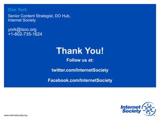 Dan York
   Senior Content Strategist, DO Hub,
   Internet Society

   york@isoc.org
   +1-802-735-1624



                             Thank You!
                                  Follow us at:

                           twitter.com/InternetSociety

                          Facebook.com/InternetSociety




www.internetsociety.org
 