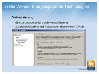 2) Die Wende: Energiesparende Technologien

  • Virtualisierung
    – Einsparungspotential durch Konsolidierung
    – zusätzlich lastabhängig Ressourcen deaktivieren (DPM)




                                                       slide 10/23
 