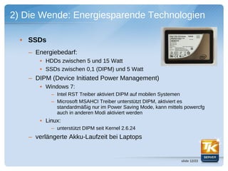 2) Die Wende: Energiesparende Technologien

  • SSDs
   – Energiebedarf:
      • HDDs zwischen 5 und 15 Watt
      • SSDs zwischen 0,1 (DIPM) und 5 Watt
   – DIPM (Device Initiated Power Management)
      • Windows 7:
           – Intel RST Treiber aktiviert DIPM auf mobilen Systemen
           – Microsoft MSAHCI Treiber unterstützt DIPM, aktiviert es
             standardmäßig nur im Power Saving Mode, kann mittels powercfg
             auch in anderen Modi aktiviert werden
      • Linux:
           – unterstützt DIPM seit Kernel 2.6.24
   – verlängerte Akku-Laufzeit bei Laptops


                                                                slide 12/23
 