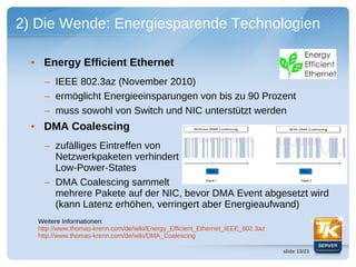 2) Die Wende: Energiesparende Technologien

  • Energy Efficient Ethernet
     – IEEE 802.3az (November 2010)
     – ermöglicht Energieeinsparungen von bis zu 90 Prozent
     – muss sowohl von Switch und NIC unterstützt werden
  • DMA Coalescing
     – zufälliges Eintreffen von
       Netzwerkpaketen verhindert
       Low-Power-States
     – DMA Coalescing sammelt
       mehrere Pakete auf der NIC, bevor DMA Event abgesetzt wird
       (kann Latenz erhöhen, verringert aber Energieaufwand)
   Weitere Informationen:
   http://www.thomas-krenn.com/de/wiki/Energy_Efficient_Ethernet_IEEE_802.3az
   http://www.thomas-krenn.com/de/wiki/DMA_Coalescing

                                                                                slide 13/23
 