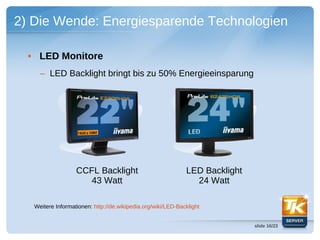 2) Die Wende: Energiesparende Technologien

  • LED Monitore
     – LED Backlight bringt bis zu 50% Energieeinsparung




                   CCFL Backlight                             LED Backlight
                      43 Watt                                   24 Watt

   Weitere Informationen: http://de.wikipedia.org/wiki/LED-Backlight


                                                                              slide 16/23
 