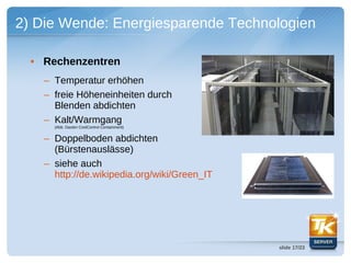 2) Die Wende: Energiesparende Technologien

  • Rechenzentren
    – Temperatur erhöhen
    – freie Höheneinheiten durch
      Blenden abdichten
    – Kalt/Warmgang
      (Abb. Daxten CoolControl Containment)


    – Doppelboden abdichten
      (Bürstenauslässe)
    – siehe auch
      http://de.wikipedia.org/wiki/Green_IT




                                              slide 17/23
 