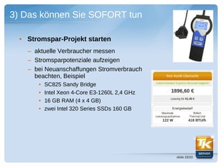 3) Das können Sie SOFORT tun

  • Stromspar-Projekt starten
    – aktuelle Verbraucher messen
    – Stromsparpotenziale aufzeigen
    – bei Neuanschaffungen Stromverbrauch
      beachten, Beispiel
       •   SC825 Sandy Bridge
       •   Intel Xeon 4-Core E3-1260L 2,4 GHz
       •   16 GB RAM (4 x 4 GB)
       •   zwei Intel 320 Series SSDs 160 GB




                                                slide 22/23
 