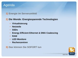 Agenda

 1) Energie im Serverumfeld

 2) Die Wende: Energiesparende Technologien
    ●   Virtualisierung
    ●   Netzteile
    ●   SSDs
    ●   Energy Efficient Ethernet & DMA Coalescing
    ●   RAM
    ●   LED Monitore
    ●   Rechenzentren

 3) Das können Sie SOFORT tun

                                                     slide 9/23
 