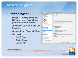 2) Microsoft Hyper-V

  • Ausblick Hyper-V 3.0
      – Hyper-V Replica zwischen
        Hyper-V Hosts (asynchron)
        (ähnlich VMware SRM 5)
      – zumindest 16 vCPUs pro VM
        (bisher 4)
      – virtuelle Fibre Channel HBAs
      – Netzwerk
            • DHCP Guard
            • Router Guard
            • Monitor Port
                                               Quelle: http://www.windows-now.com/blogs/robert/hyper-v-3-0-confirmed-for-windows-8-client.aspx




  Weitere Informationen:
  http://www.tecchannel.de/server/virtualisierung/2037302/ausblick_hyper_v_30_in_windows_8/

                                                                                                              slide 10/18
 