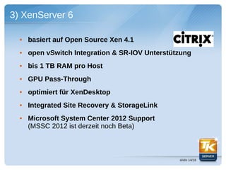 3) XenServer 6

  • basiert auf Open Source Xen 4.1
  • open vSwitch Integration & SR-IOV Unterstützung
  • bis 1 TB RAM pro Host
  • GPU Pass-Through
  • optimiert für XenDesktop
  • Integrated Site Recovery & StorageLink
  • Microsoft System Center 2012 Support
    (MSSC 2012 ist derzeit noch Beta)



                                               slide 14/18
 