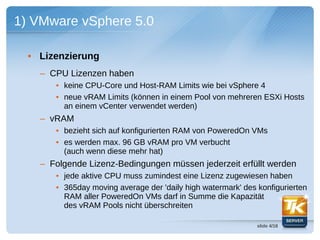 1) VMware vSphere 5.0

  • Lizenzierung
    – CPU Lizenzen haben
       • keine CPU-Core und Host-RAM Limits wie bei vSphere 4
       • neue vRAM Limits (können in einem Pool von mehreren ESXi Hosts
         an einem vCenter verwendet werden)
    – vRAM
       • bezieht sich auf konfigurierten RAM von PoweredOn VMs
       • es werden max. 96 GB vRAM pro VM verbucht
         (auch wenn diese mehr hat)
    – Folgende Lizenz-Bedingungen müssen jederzeit erfüllt werden
       • jede aktive CPU muss zumindest eine Lizenz zugewiesen haben
       • 365day moving average der 'daily high watermark' des konfigurierten
         RAM aller PoweredOn VMs darf in Summe die Kapazität
         des vRAM Pools nicht überschreiten

                                                              slide 4/18
 
