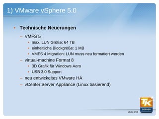 1) VMware vSphere 5.0

  • Technische Neuerungen
    – VMFS 5
       • max. LUN Größe: 64 TB
       • einheitliche Blockgröße: 1 MB
       • VMFS 4 Migration: LUN muss neu formatiert werden
    – virtual-machine Format 8
       • 3D Grafik für Windows Aero
       • USB 3.0 Support
    – neu entwickeltes VMware HA
    – vCenter Server Appliance (Linux basierend)




                                                            slide 6/18
 