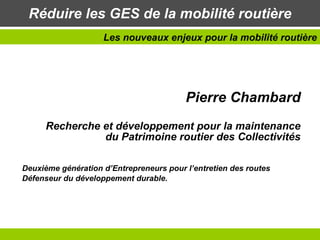 Réduire les GES de la mobilité routière Pierre Chambard Recherche et développement pour la maintenance du Patrimoine routier des Collectivités Deuxième génération d’Entrepreneurs pour l’entretien des routes Défenseur du développement durable. Les nouveaux enjeux pour la mobilité routière 