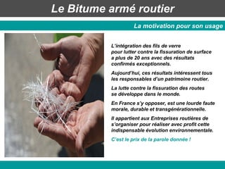 Le Bitume armé routier La motivation pour son usage L’intégration des fils de verre  pour lutter contre la fissuration de surface  a plus de 20 ans avec des résultats confirmés exceptionnels.  Aujourd’hui, ces résultats intéressent tous les responsables d’un patrimoine routier. La lutte contre la fissuration des routes  se développe dans le monde. En France s’y opposer, est une lourde faute morale, durable et transgénérationnelle. Il appartient aux Entreprises routières de s’organiser pour réaliser avec profit cette indispensable évolution environnementale. C’est le prix de la parole donnée ! 