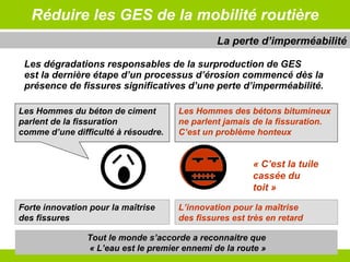 Réduire les GES de la mobilité routière Les dégradations responsables de la surproduction de GES  est la dernière étape d’un processus d’érosion commencé dès la présence de fissures significatives d’une perte d’imperméabilité. La perte d’imperméabilité Tout le monde s’accorde a reconnaitre que  « L’eau est le premier ennemi de la route » Forte innovation pour la maîtrise des fissures  L’innovation pour la maîtrise des fissures est très en retard Les Hommes du béton de ciment  parlent   de la fissuration  comme d’une difficulté à résoudre. Les Hommes des bétons bitumineux ne parlent jamais   de la fissuration. C’est un problème honteux  « C’est la tuile cassée du toit » 