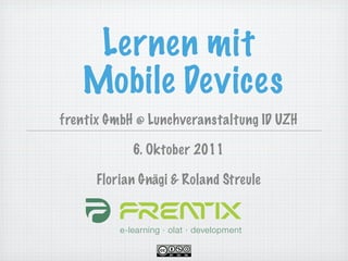 Lernen mit
   Mobile Devices
frentix GmbH @ Lunchveranstaltung ID UZH

            6. Oktober 2011

      Florian Gnägi & Roland Streule
 