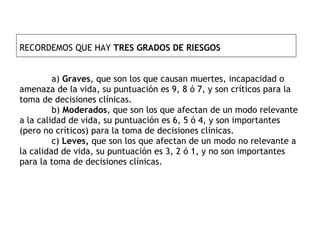 RECORDEMOS QUE HAY  TRES GRADOS DE RIESGOS   a)  Graves , que son los que causan muertes, incapacidad o amenaza de la vida, su puntuación es 9, 8 ó 7, y son críticos para la toma de decisiones clínicas. b)  Moderados , que son los que afectan de un modo relevante a la calidad de vida, su puntuación es 6, 5 ó 4, y son importantes (pero no críticos) para la toma de decisiones clínicas. c)  Leves,  que son los que afectan de un modo no relevante a la calidad de vida, su puntuación es 3, 2 ó 1, y no son importantes para la toma de decisiones clínicas. 