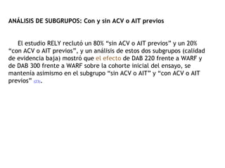 ANÁLISIS DE SUBGRUPOS: Con y sin ACV o AIT previos   El estudio RELY reclutó un 80% “sin ACV o AIT previos” y un 20% “con ACV o AIT previos”, y un análisis de estos dos subgrupos (calidad de evidencia baja) mostró que  el efecto  de DAB 220 frente a WARF y de DAB 300 frente a WARF sobre la cohorte inicial del ensayo, se mantenía asimismo en el subgrupo “sin ACV o AIT” y “con ACV o AIT previos”  (23) . 