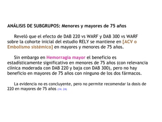 ANÁLISIS DE SUBGRUPOS: Menores y mayores de 75 años   Reveló que el efecto de DAB 220 vs WARF y DAB 300 vs WARF sobre la cohorte inicial del estudio RELY se mantiene en  [ACV o Embolismo sistémico]  en mayores y menores de 75 años.   Sin embargo en  Hemorragia mayor  el beneficio es estadísticamente significativo en menores de 75 años (con relevancia clínica moderada con DAB 220 y baja con DAB 300), pero no hay beneficio en mayores de 75 años con ninguno de los dos fármacos.    La evidencia no es concluyente, pero no permite recomendar la dosis de 220 en mayores de 75 años  (14. 24)   