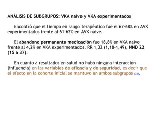 ANÁLISIS DE SUBGRUPOS: VKA naive y VKA experimentados   Encontró que el tiempo en rango terapéutico fue el 67-68% en AVK experimentados frente al 61-62% en AVK naive.    El  abandono permanente medicación  fue 18,8% en VKA naive frente al 4,2% en VKA experimentados, RR 1,32 (1,18-1,49),  NND 22 (15 a 37) .    En cuanto a resultados en salud no hubo ninguna interacción (influencia)  en las  variables de eficacia y de seguridad , es decir que el efecto en la cohorte inicial se mantuvo en ambos subgrupos   (25) . 