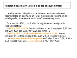 Función hepática en la fase 3 de los ensayos clínicos     La búsqueda es obligada porque los tres casos asociados con hepatoxicidad en el estudio EXTEND, motivaron la suspensión de ximelagatrán, el antecesor antitrombótico de dabigatrán.   En el estudio RELY, tras 2 años de seguimiento, los signos de función hepática:    1)  GOT y GPT > 3 LSN  fueron similares en los tres grupos: 2,1% con DAB 220, 1,9% con DAB 300 y 2,2% con WARF; y    2)  GOT y GPT  >  3 LSN y además bilirrubina > 2 LSN :  fueron similares en los tres grupos: 0,5%, 0,6% y 0,5% respectivamente.    Los  trastornos hepatobiliares graves  en 2 años fueron 0,5%, 0,6% y 0,5% respectivamente,  y los no graves : 1,7%, 1,8% y 1,9%. 