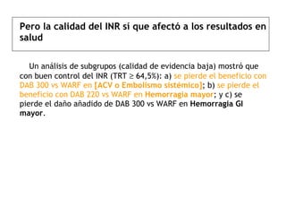 Pero la calidad del INR sí que afectó a los resultados en salud    Un análisis de subgrupos (calidad de evidencia baja) mostró que con buen control del INR (TRT    64,5%): a)  se pierde el beneficio con DAB 300 vs WARF en  [ACV o Embolismo sistémico] ; b)  se pierde el beneficio con DAB 220 vs WARF en  Hemorragia mayor ;  y c) se pierde el daño añadido de DAB 300 vs WARF en  Hemorragia GI mayor . 