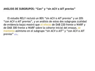 ANÁLISIS DE SUBGRUPOS: “Con” y “sin ACV o AIT previos”   El estudio RELY reclutó un 80% “sin ACV o AIT previos” y un 20% “con ACV o AIT previos”, y un análisis de estos dos subgrupos (calidad de evidencia baja) mostró que  el efecto  de DAB 220 frente a WARF y de DAB 300 frente a WARF sobre la cohorte inicial del ensayo,  se mantenía  asimismo en el subgrupo “sin ACV o AIT” y “con ACV o AIT previos”  (23) . 