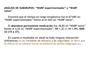 ANÁLISIS DE SUBGRUPOS: “WARF experimentados” y “WARF naive”   Encontró que el tiempo en rango terapéutico fue el 67-68% en “WARF experimentados” frente al 61-62% en “WARF naive”.    El  abandono permanente medicación  fue 18,8% en “WARF naive” frente al 4,2% en “WARF experimentados”, RR 1,32 (1,18-1,49),  NND 22 (15 a 37) .    En cuanto a resultados en salud no hubo ninguna interacción (influencia)  en las  variables de eficacia y de seguridad , es decir que el efecto en la cohorte inicial se mantuvo en ambos subgrupos   (25) . 