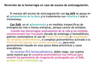 Reversión de la hemorragia en caso de exceso de anticoagulación.  El manejo del exceso de anticoagulación con  los AVK  se apoya en el  aplazamiento de la dosis  y/o tratamiento con  vitamina K  oral o intravenosa.  Con DAB , en el  aplazamiento  y en medidas inespecíficas de emergencias más o menos enérgicas, porque carece de antídoto. Cuando hay hemorragias amenazantes de la vida  y  las medidas convencionales han fracasado   (lavado de estómago o hemodiálisis ), podrían contemplarse el uso de  Factor VII activado  o  concentrado de complejo protrombínico , o complejo protrombínico activado o la  filtración del plasma con carbón activado   (29) , pero está generalmente basado en unos pocos datos preclínicos y casos anecdóticos.  Un reciente ECA farmacodinámico , doble ciego, con sujetos sanos mostró que el  complejo protrombínico fue ineficaz para revertir los parámetros de coagulación prolongados por el DAB ,  aunque sí por rivaroxabán   (30) .  