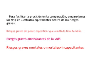 Para facilitar la precisión en la comparación, emparejamos los NNT en 3 estratos equivalentes dentro de los riesgos graves: Riesgos graves sin poder especificar qué resultado final tendrán Riesgos graves amenazantes de la vida Riesgos graves mortales o mortales+incapacitantes 