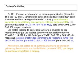   Coste-efectividad     En 2011 Freman y col crearon un modelo para 35 años (desde los 65 a los 100 años), tomando los datos clínicos del estudio RELY (que tuvo una mediana de seguimiento de 2 años), y  una adecuada encuesta de la utilidad y los costes en el Reino Unido en 2007 . Los autores obtuvieron  10,28, 10,70 y 10,84  AVAC  para WARF, DAB 220 y DAB 300 respectivamente.    Los costes totales de asistencia sanitaria e importe de los medicamentos que los autores obtuvieron por paciente fueron 99.440 €, 114.290 € y 116.943 € para WARF, DAB 220 y DAB 300, de modo que  la coste-efectividad incrementada respecto a WARF fue de 35.576 €/AVAC para DAB 220 y 31.508 €/AVAC  para DAB 300  (34) .    Ahora bien, los costes de la asistencia sanitaria de atención primaria y hospitalaria son los del Reino Unido en 2007,   por lo que no pueden extrapolarse a España. 