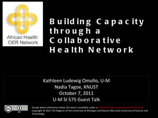 Except where otherwise noted, this work is available under a  Creative Commons Attribution 3.0 License . Copyright © 2011 The Regents of the University of Michigan and Kwame Nkrumah University of Science and Technology. Building Capacity through a Collaborative Health Network Kathleen Ludewig Omollo, U-M Nadia Tagoe, KNUST October 7, 2011 U-M SI 575 Guest Talk 