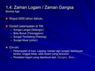 1.4: Zaman Logam / Zaman Gangsa
Bronze Age

Wujud 2500 tahun dahulu.
Contoh petempatan di TM:
–
–
–
–

Sungai Langat (Selangor)
Batu Buruk (Terengganu)
Sungai Tembeling (Pahang)
Sungai Muar (Johor)

Ciri-ciri:
– Petempatan di kws. Lapang, hampir dgn sungai- kehidupan
teratur, tinggal tetap, adat resam yang tersusun
– Peralatan logam yang diperbuat dpd. Gangsa , Besi…

 