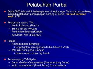 Pelabuhan Purba
Sejak 5000 tahun dhl, beberapa kws di tepi sungai TM mula berkembang
menjadi pelabuhan perdagangan penting di dunia- muncul kerajaan
awal di TM
Pelabuhan awal di TM:
– Kuala Selinsing (Perak)
– Sungai Emas (Kedah)
– Pengkalan Bujang (Kedah)
– Jenderam Hilir (Selangor)
Faktor:
– (1) Kedudukan Strategik
tengah jalan perdagangan India, China & Arab.
– (2) Hasil bumi yang lumayan
damar, rotan, emas, biji timah
Semenanjung TM digelar:
– Barat: Golden Chersoneses (Semenanjung Emas)
– India: suvarnabumi (Bumi Emas) /suvarnadivpa

 