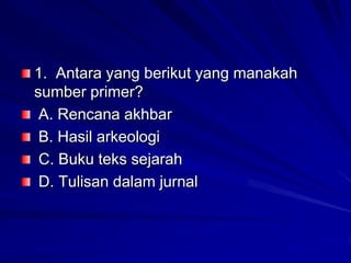 1. Antara yang berikut yang manakah
sumber primer?
A. Rencana akhbar
B. Hasil arkeologi
C. Buku teks sejarah
D. Tulisan dalam jurnal

 