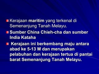 Kerajaan maritim yang terkenal di
Semenanjung Tanah Melayu.
Sumber China Chieh-cha dan sumber
India Kataha
Kerajaan ini berkembang maju antara
abad ke 5-13 M dan merupakan
pelabuhan dan kerajaan tertua di pantai
barat Semenanjung Tanah Melayu.

 