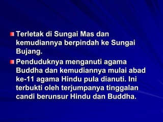 Terletak di Sungai Mas dan
kemudiannya berpindah ke Sungai
Bujang.
Penduduknya menganuti agama
Buddha dan kemudiannya mulai abad
ke-11 agama Hindu pula dianuti. Ini
terbukti oleh terjumpanya tinggalan
candi berunsur Hindu dan Buddha.

 
