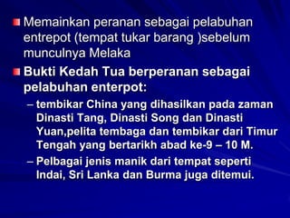 Memainkan peranan sebagai pelabuhan
entrepot (tempat tukar barang )sebelum
munculnya Melaka
Bukti Kedah Tua berperanan sebagai
pelabuhan enterpot:
– tembikar China yang dihasilkan pada zaman
Dinasti Tang, Dinasti Song dan Dinasti
Yuan,pelita tembaga dan tembikar dari Timur
Tengah yang bertarikh abad ke-9 – 10 M.
– Pelbagai jenis manik dari tempat seperti
Indai, Sri Lanka dan Burma juga ditemui.

 