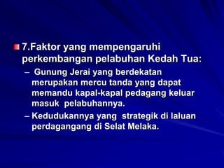 7.Faktor yang mempengaruhi
perkembangan pelabuhan Kedah Tua:
– Gunung Jerai yang berdekatan
merupakan mercu tanda yang dapat
memandu kapal-kapal pedagang keluar
masuk pelabuhannya.
– Kedudukannya yang strategik di laluan
perdagangang di Selat Melaka.

 
