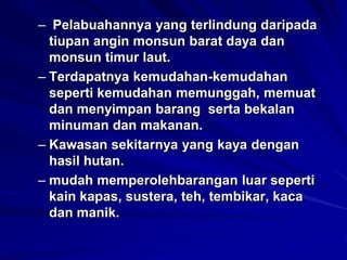 – Pelabuahannya yang terlindung daripada
tiupan angin monsun barat daya dan
monsun timur laut.
– Terdapatnya kemudahan-kemudahan
seperti kemudahan memunggah, memuat
dan menyimpan barang serta bekalan
minuman dan makanan.
– Kawasan sekitarnya yang kaya dengan
hasil hutan.
– mudah memperolehbarangan luar seperti
kain kapas, sustera, teh, tembikar, kaca
dan manik.

 