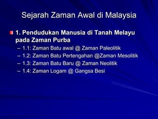 Sejarah Zaman Awal di Malaysia
1. Pendudukan Manusia di Tanah Melayu
pada Zaman Purba
–
–
–
–

1.1: Zaman Batu awal @ Zaman Paleolitik
1.2: Zaman Batu Pertengahan @Zaman Mesolitik
1.3: Zaman Batu Baru @ Zaman Neolitik
1.4: Zaman Logam @ Gangsa Besi

 