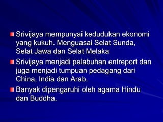 Srivijaya mempunyai kedudukan ekonomi
yang kukuh. Menguasai Selat Sunda,
Selat Jawa dan Selat Melaka
Srivijaya menjadi pelabuhan entreport dan
juga menjadi tumpuan pedagang dari
China, India dan Arab.
Banyak dipengaruhi oleh agama Hindu
dan Buddha.

 