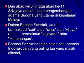 Dari abad ke-8 hingga abad ke-11,
Srivijaya adalah pusat pengembangan
agama Buddha yang utama di kepulauan
Melayu
Dalam Bahasa Sanskrit, sri (
bermaksud "seri" atau "sinar" dan "vijaya"
(
bermaksud "kejayaan" atau
"kemenangan“.
Bahasa Sanskrit adalah salah satu bahasa
Indo-Eropah yang paling tua yang masih
dikenal,

 
