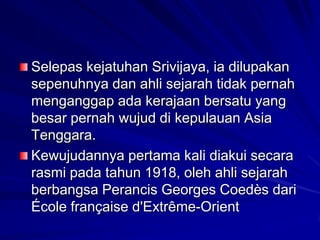 Selepas kejatuhan Srivijaya, ia dilupakan
sepenuhnya dan ahli sejarah tidak pernah
menganggap ada kerajaan bersatu yang
besar pernah wujud di kepulauan Asia
Tenggara.
Kewujudannya pertama kali diakui secara
rasmi pada tahun 1918, oleh ahli sejarah
berbangsa Perancis Georges Coedès dari
École française d'Extrême-Orient

 